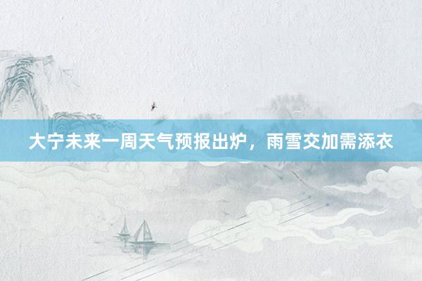 大宁未来一周天气预报出炉，雨雪交加需添衣