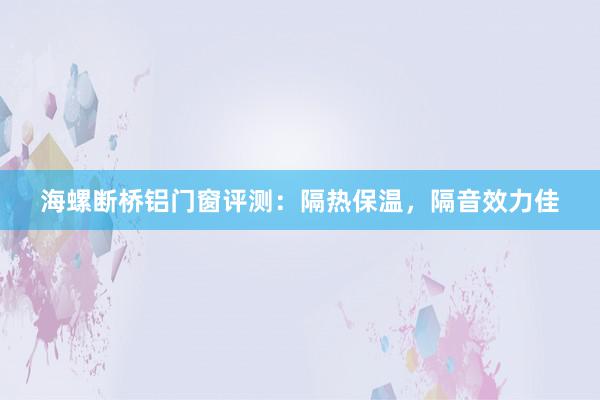 海螺断桥铝门窗评测：隔热保温，隔音效力佳